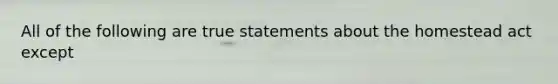 All of the following are true statements about the homestead act except