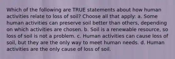 Which of the following are TRUE statements about how human activities relate to loss of soil? Choose all that apply: a. Some human activities can preserve soil better than others, depending on which activities are chosen. b. Soil is a renewable resource, so loss of soil is not a problem. c. Human activities can cause loss of soil, but they are the only way to meet human needs. d. Human activities are the only cause of loss of soil.