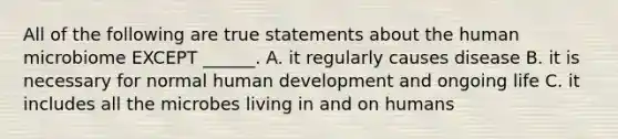 All of the following are true statements about the human microbiome EXCEPT ______. A. it regularly causes disease B. it is necessary for normal human development and ongoing life C. it includes all the microbes living in and on humans