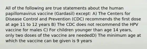 All of the following are true statements about the human papillomavirus vaccine (Gardasil) except: A) The Centers for Disease Control and Prevention (CDC) recommends the first dose at age 11 to 12 years B) The CDC does not recommend the HPV vaccine for males C) For children younger than age 14 years, only two doses of the vaccine are neededD) The minimum age at which the vaccine can be given is 9 years