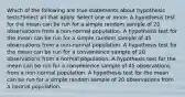 Which of the following are true statements about hypothesis tests?Select all that apply. Select one or more: A hypothesis test for the mean can be run for a simple random sample of 20 observations from a non-normal population. A hypothesis test for the mean can be run for a simple random sample of 45 observations from a non-normal population. A hypothesis test for the mean can be run for a convenience sample of 20 observations from a normal population. A hypothesis test for the mean can be run for a convenience sample of 45 observations from a non-normal population. A hypothesis test for the mean can be run for a simple random sample of 20 observations from a normal population.