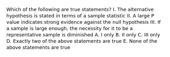 Which of the following are true statements? I. The alternative hypothesis is stated in terms of a sample statistic II. A large P value indicates strong evidence against the null hypothesis III. If a sample is large enough, the necessity for it to be a representative sample is diminished A. I only B. II only C. III only D. Exactly two of the above statements are true E. None of the above statements are true