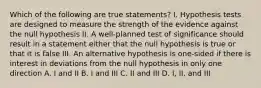 Which of the following are true statements? I. Hypothesis tests are designed to measure the strength of the evidence against the null hypothesis II. A well-planned test of significance should result in a statement either that the null hypothesis is true or that it is false III. An alternative hypothesis is one-sided if there is interest in deviations from the null hypothesis in only one direction A. I and II B. I and III C. II and III D. I, II, and III