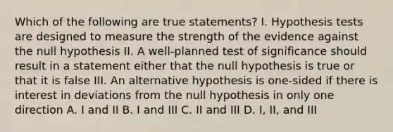 Which of the following are true statements? I. Hypothesis tests are designed to measure the strength of the evidence against the null hypothesis II. A well-planned test of significance should result in a statement either that the null hypothesis is true or that it is false III. An alternative hypothesis is one-sided if there is interest in deviations from the null hypothesis in only one direction A. I and II B. I and III C. II and III D. I, II, and III