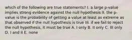 which of the following are true statements? I. a large p-value implies strong evidence against the null hypothesis II. the p-value is the probability of getting a value at least as extreme as that observed if the null hypothesis is true III. if we fail to reject the null hypothesis, it must be true A. I only B. II only C. III only D. I and II E. none