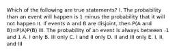 Which of the following are true statements? I. The probability than an event will happen is 1 minus the probability that it will not happen II. If events A and B are disjoint, then P(A and B)=P(A)P(B) III. The probability of an event is always between -1 and 1 A. I only B. III only C. I and II only D. II and III only E. I, II, and III