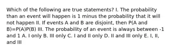 Which of the following are true statements? I. The probability than an event will happen is 1 minus the probability that it will not happen II. If events A and B are disjoint, then P(A and B)=P(A)P(B) III. The probability of an event is always between -1 and 1 A. I only B. III only C. I and II only D. II and III only E. I, II, and III