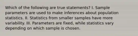 Which of the following are true statements? I. Sample parameters are used to make inferences about population statistics. II. Statistics from smaller samples have more variability. III. Parameters are fixed, while statistics vary depending on which sample is chosen.