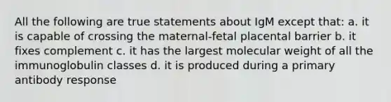 All the following are true statements about IgM except that: a. it is capable of crossing the maternal-fetal placental barrier b. it fixes complement c. it has the largest molecular weight of all the immunoglobulin classes d. it is produced during a primary antibody response