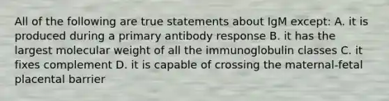 All of the following are true statements about IgM except: A. it is produced during a primary antibody response B. it has the largest molecular weight of all the immunoglobulin classes C. it fixes complement D. it is capable of crossing the maternal-fetal placental barrier