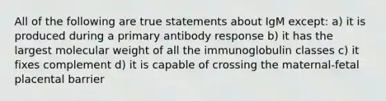 All of the following are true statements about IgM except: a) it is produced during a primary antibody response b) it has the largest molecular weight of all the immunoglobulin classes c) it fixes complement d) it is capable of crossing the maternal-fetal placental barrier