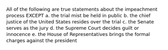 All of the following are true statements about the impeachment process EXCEPT a. the trial mist be held in public b. the chief justice of the United States resides over the trial c. the Senate serves as the jury d. the Supreme Court decides guilt or innocence e. the House of Representatives brings the formal charges against the president