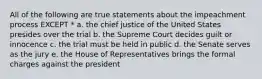 All of the following are true statements about the impeachment process EXCEPT * a. the chief justice of the United States presides over the trial b. the Supreme Court decides guilt or innocence c. the trial must be held in public d. the Senate serves as the jury e. the House of Representatives brings the formal charges against the president