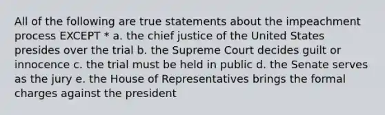 All of the following are true statements about the impeachment process EXCEPT * a. the chief justice of the United States presides over the trial b. the Supreme Court decides guilt or innocence c. the trial must be held in public d. the Senate serves as the jury e. the House of Representatives brings the <a href='https://www.questionai.com/knowledge/ksYs1OviVw-formal-charge' class='anchor-knowledge'>formal charge</a>s against the president