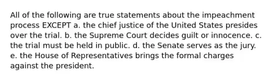 All of the following are true statements about the impeachment process EXCEPT a. the chief justice of the United States presides over the trial. b. the Supreme Court decides guilt or innocence. c. the trial must be held in public. d. the Senate serves as the jury. e. the House of Representatives brings the formal charges against the president.