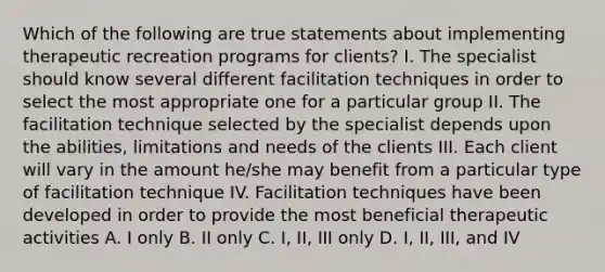 Which of the following are true statements about implementing therapeutic recreation programs for clients? I. The specialist should know several different facilitation techniques in order to select the most appropriate one for a particular group II. The facilitation technique selected by the specialist depends upon the abilities, limitations and needs of the clients III. Each client will vary in the amount he/she may benefit from a particular type of facilitation technique IV. Facilitation techniques have been developed in order to provide the most beneficial therapeutic activities A. I only B. II only C. I, II, III only D. I, II, III, and IV