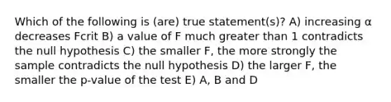 Which of the following is (are) true statement(s)? A) increasing α decreases Fcrit B) a value of F much greater than 1 contradicts the null hypothesis C) the smaller F, the more strongly the sample contradicts the null hypothesis D) the larger F, the smaller the p-value of the test E) A, B and D