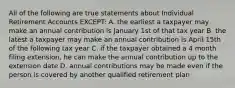 All of the following are true statements about Individual Retirement Accounts EXCEPT: A. the earliest a taxpayer may make an annual contribution is January 1st of that tax year B. the latest a taxpayer may make an annual contribution is April 15th of the following tax year C. if the taxpayer obtained a 4 month filing extension, he can make the annual contribution up to the extension date D. annual contributions may be made even if the person is covered by another qualified retirement plan