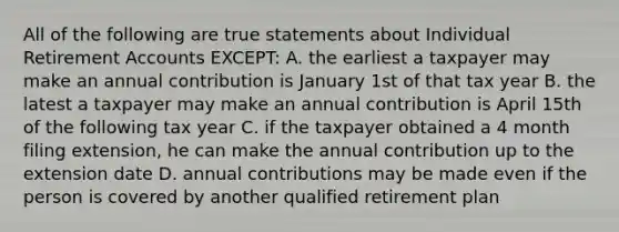 All of the following are true statements about Individual Retirement Accounts EXCEPT: A. the earliest a taxpayer may make an annual contribution is January 1st of that tax year B. the latest a taxpayer may make an annual contribution is April 15th of the following tax year C. if the taxpayer obtained a 4 month filing extension, he can make the annual contribution up to the extension date D. annual contributions may be made even if the person is covered by another qualified retirement plan