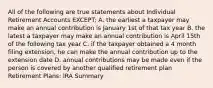 All of the following are true statements about Individual Retirement Accounts EXCEPT: A. the earliest a taxpayer may make an annual contribution is January 1st of that tax year B. the latest a taxpayer may make an annual contribution is April 15th of the following tax year C. if the taxpayer obtained a 4 month filing extension, he can make the annual contribution up to the extension date D. annual contributions may be made even if the person is covered by another qualified retirement plan Retirement Plans: IRA Summary