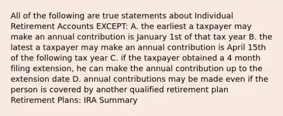 All of the following are true statements about Individual Retirement Accounts EXCEPT: A. the earliest a taxpayer may make an annual contribution is January 1st of that tax year B. the latest a taxpayer may make an annual contribution is April 15th of the following tax year C. if the taxpayer obtained a 4 month filing extension, he can make the annual contribution up to the extension date D. annual contributions may be made even if the person is covered by another qualified retirement plan Retirement Plans: IRA Summary