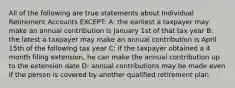 All of the following are true statements about Individual Retirement Accounts EXCEPT: A: the earliest a taxpayer may make an annual contribution is January 1st of that tax year B: the latest a taxpayer may make an annual contribution is April 15th of the following tax year C: if the taxpayer obtained a 4 month filing extension, he can make the annual contribution up to the extension date D: annual contributions may be made even if the person is covered by another qualified retirement plan