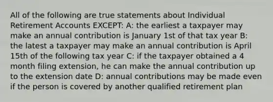 All of the following are true statements about Individual Retirement Accounts EXCEPT: A: the earliest a taxpayer may make an annual contribution is January 1st of that tax year B: the latest a taxpayer may make an annual contribution is April 15th of the following tax year C: if the taxpayer obtained a 4 month filing extension, he can make the annual contribution up to the extension date D: annual contributions may be made even if the person is covered by another qualified retirement plan