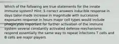 Which of the following are true statements for the innate immune system? Hint: 5 correct answers inducible response in days tailor-made increase in magnitude with successive exposures response in hours major cell types would include phagocytes important for further activation of the immune system several constantly activated defense mechanisms respond essentially the same way to repeat infections T cells and B cells are major players