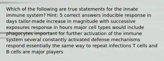 Which of the following are true statements for the innate immune system? Hint: 5 correct answers inducible response in days tailor-made increase in magnitude with successive exposures response in hours major cell types would include phagocytes important for further activation of the immune system several constantly activated defense mechanisms respond essentially the same way to repeat infections T cells and B cells are major players