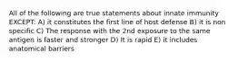 All of the following are true statements about innate immunity EXCEPT: A) it constitutes the first line of host defense B) it is non specific C) The response with the 2nd exposure to the same antigen is faster and stronger D) It is rapid E) it includes anatomical barriers