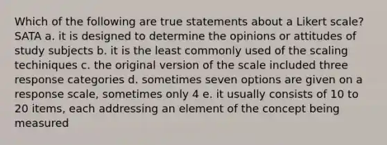 Which of the following are true statements about a Likert scale? SATA a. it is designed to determine the opinions or attitudes of study subjects b. it is the least commonly used of the scaling techiniques c. the original version of the scale included three response categories d. sometimes seven options are given on a response scale, sometimes only 4 e. it usually consists of 10 to 20 items, each addressing an element of the concept being measured