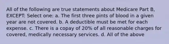 All of the following are true statements about Medicare Part B, EXCEPT: Select one: a. The first three pints of blood in a given year are not covered. b. A deductible must be met for each expense. c. There is a copay of 20% of all reasonable charges for covered, medically necessary services. d. All of the above