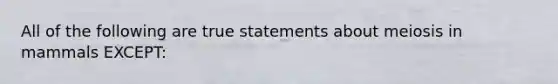 All of the following are true statements about meiosis in mammals EXCEPT: