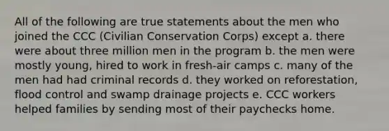 All of the following are true statements about the men who joined the CCC (Civilian Conservation Corps) except a. there were about three million men in the program b. the men were mostly young, hired to work in fresh-air camps c. many of the men had had criminal records d. they worked on reforestation, flood control and swamp drainage projects e. CCC workers helped families by sending most of their paychecks home.