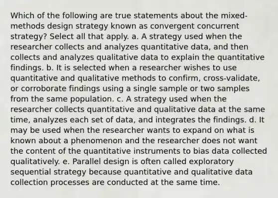 Which of the following are true statements about the mixed-methods design strategy known as convergent concurrent strategy? Select all that apply. a. A strategy used when the researcher collects and analyzes quantitative data, and then collects and analyzes qualitative data to explain the quantitative findings. b. It is selected when a researcher wishes to use quantitative and qualitative methods to confirm, cross-validate, or corroborate findings using a single sample or two samples from the same population. c. A strategy used when the researcher collects quantitative and qualitative data at the same time, analyzes each set of data, and integrates the findings. d. It may be used when the researcher wants to expand on what is known about a phenomenon and the researcher does not want the content of the quantitative instruments to bias data collected qualitatively. e. Parallel design is often called exploratory sequential strategy because quantitative and qualitative data collection processes are conducted at the same time.