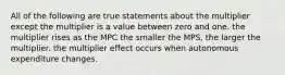 All of the following are true statements about the multiplier except the multiplier is a value between zero and one. the multiplier rises as the MPC the smaller the MPS, the larger the multiplier. the multiplier effect occurs when autonomous expenditure changes.