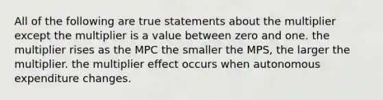 All of the following are true statements about the multiplier except the multiplier is a value between zero and one. the multiplier rises as the MPC the smaller the MPS, the larger the multiplier. the multiplier effect occurs when autonomous expenditure changes.