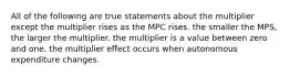 All of the following are true statements about the multiplier except the multiplier rises as the MPC rises. the smaller the MPS, the larger the multiplier. the multiplier is a value between zero and one. the multiplier effect occurs when autonomous expenditure changes.