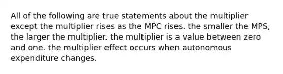 All of the following are true statements about the multiplier except the multiplier rises as the MPC rises. the smaller the MPS, the larger the multiplier. the multiplier is a value between zero and one. the multiplier effect occurs when autonomous expenditure changes.