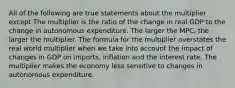 All of the following are true statements about the multiplier except The multiplier is the ratio of the change in real GDP to the change in autonomous expenditure. The larger the MPC, the larger the multiplier. The formula for the multiplier overstates the real world multiplier when we take into account the impact of changes in GDP on imports, inflation and the interest rate. The multiplier makes the economy less sensitive to changes in autonomous expenditure.