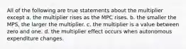 All of the following are true statements about the multiplier except a. the multiplier rises as the MPC rises. b. the smaller the MPS, the larger the multiplier. c. the multiplier is a value between zero and one. d. the multiplier effect occurs when autonomous expenditure changes.