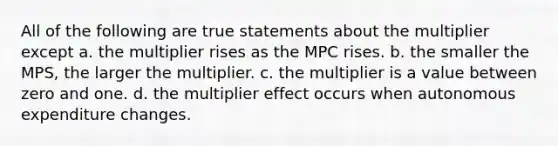 All of the following are true statements about the multiplier except a. the multiplier rises as the MPC rises. b. the smaller the MPS, the larger the multiplier. c. the multiplier is a value between zero and one. d. the multiplier effect occurs when autonomous expenditure changes.