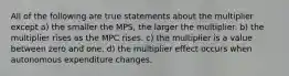 All of the following are true statements about the multiplier except a) the smaller the MPS, the larger the multiplier. b) the multiplier rises as the MPC rises. c) the multiplier is a value between zero and one. d) the multiplier effect occurs when autonomous expenditure changes.