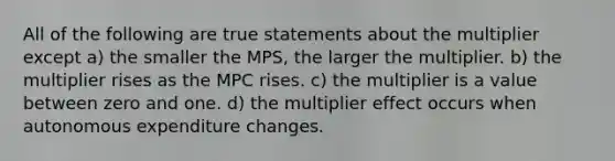 All of the following are true statements about the multiplier except a) the smaller the MPS, the larger the multiplier. b) the multiplier rises as the MPC rises. c) the multiplier is a value between zero and one. d) the multiplier effect occurs when autonomous expenditure changes.