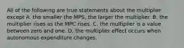 All of the following are true statements about the multiplier except A. the smaller the MPS, the larger the multiplier. B. the multiplier rises as the MPC rises. C. the multiplier is a value between zero and one. D. the multiplier effect occurs when autonomous expenditure changes.