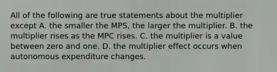 All of the following are true statements about the multiplier except A. the smaller the MPS, the larger the multiplier. B. the multiplier rises as the MPC rises. C. the multiplier is a value between zero and one. D. the multiplier effect occurs when autonomous expenditure changes.