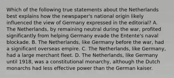 Which of the following true statements about the Netherlands best explains how the newspaper's national origin likely influenced the view of Germany expressed in the editorial? A. The Netherlands, by remaining neutral during the war, profited significantly from helping Germany evade the Entente's naval blockade. B. The Netherlands, like Germany before the war, had a significant overseas empire. C. The Netherlands, like Germany, had a large merchant fleet. D. The Netherlands, like Germany until 1918, was a constitutional monarchy, although the Dutch monarchs had less effective power than the German kaiser.