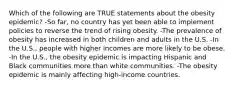 Which of the following are TRUE statements about the obesity epidemic? -So far, no country has yet been able to implement policies to reverse the trend of rising obesity. -The prevalence of obesity has increased in both children and adults in the U.S. -In the U.S., people with higher incomes are more likely to be obese. -In the U.S., the obesity epidemic is impacting Hispanic and Black communities more than white communities. -The obesity epidemic is mainly affecting high-income countries.