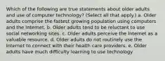 Which of the following are true statements about older adults and use of computer technology? (Select all that apply.) a. Older adults comprise the fastest growing population using computers and the Internet. b. Older adults tend to be reluctant to use social networking sites. c. Older adults perceive the Internet as a valuable resource. d. Older adults do not routinely use the Internet to connect with their health care providers. e. Older adults have much difficulty learning to use technology