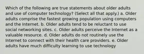 Which of the following are true statements about older adults and use of computer technology? (Select all that apply.) a. Older adults comprise the fastest growing population using computers and the Internet. b. Older adults tend to be reluctant to use social networking sites. c. Older adults perceive the Internet as a valuable resource. d. Older adults do not routinely use the Internet to connect with their health care providers. e. Older adults have much difficulty learning to use technology